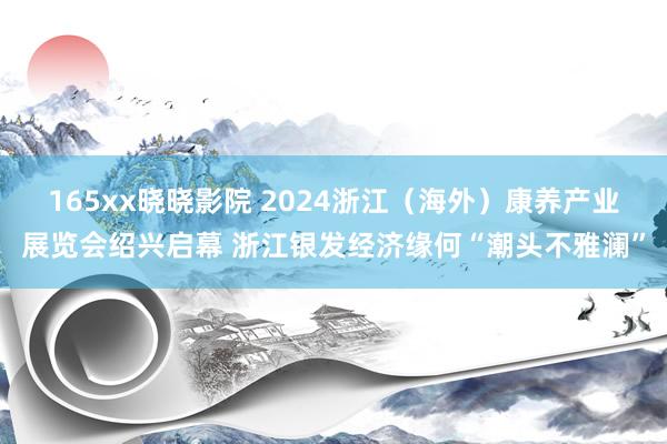 165xx晓晓影院 2024浙江（海外）康养产业展览会绍兴启幕 浙江银发经济缘何“潮头不雅澜”