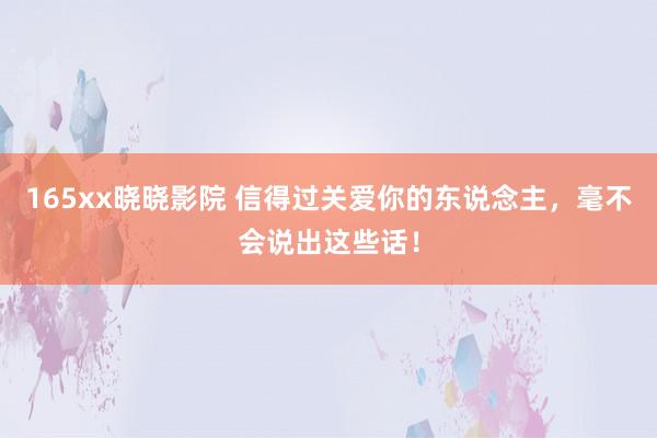 165xx晓晓影院 信得过关爱你的东说念主，毫不会说出这些话！