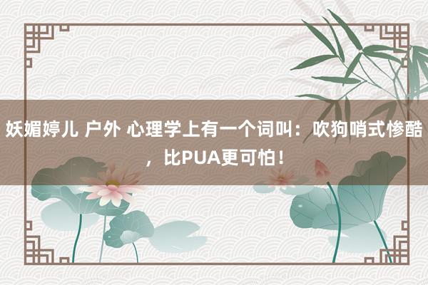 妖媚婷儿 户外 心理学上有一个词叫：吹狗哨式惨酷，比PUA更可怕！