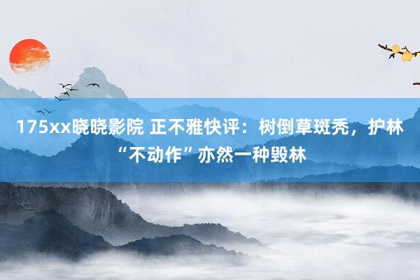 175xx晓晓影院 正不雅快评：树倒草斑秃，护林“不动作”亦然一种毁林