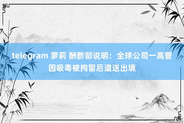 telegram 萝莉 酬酢部说明：全球公司一高管因吸毒被拘留后遣送出境