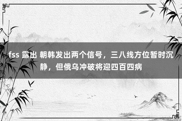 fss 露出 朝韩发出两个信号，三八线方位暂时沉静，但俄乌冲破将迎四百四病