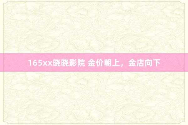 165xx晓晓影院 金价朝上，金店向下