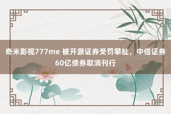 奇米影视777me 被开源证券受罚攀扯，中信证券60亿债券取消刊行