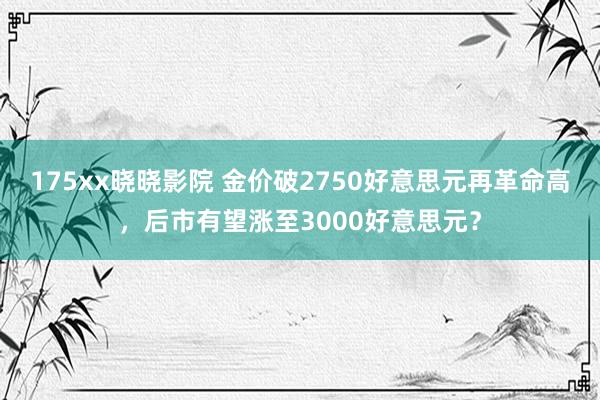 175xx晓晓影院 金价破2750好意思元再革命高，后市有望涨至3000好意思元？