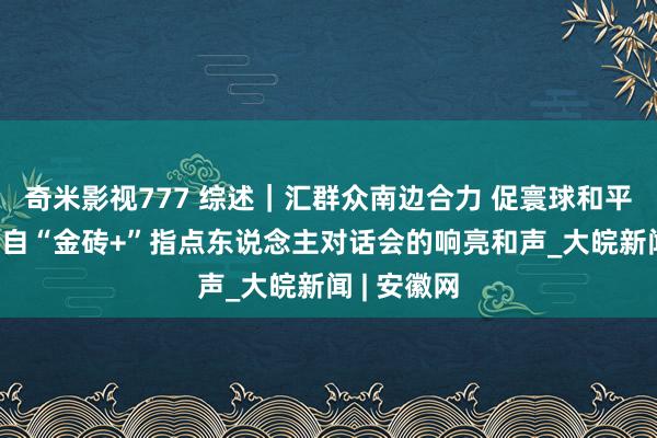 奇米影视777 综述｜汇群众南边合力 促寰球和平发展——来自“金砖+”指点东说念主对话会的响亮和声_大皖新闻 | 安徽网