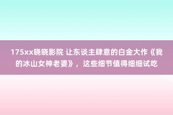 175xx晓晓影院 让东谈主肆意的白金大作《我的冰山女神老婆》，这些细节值得细细试吃