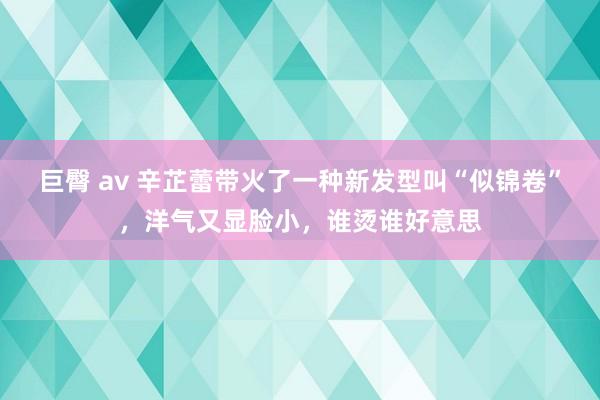 巨臀 av 辛芷蕾带火了一种新发型叫“似锦卷”，洋气又显脸小，谁烫谁好意思