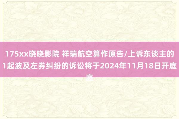 175xx晓晓影院 祥瑞航空算作原告/上诉东谈主的1起波及左券纠纷的诉讼将于2024年11月18日开庭