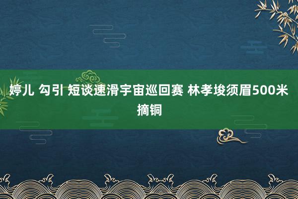 婷儿 勾引 短谈速滑宇宙巡回赛 林孝埈须眉500米摘铜