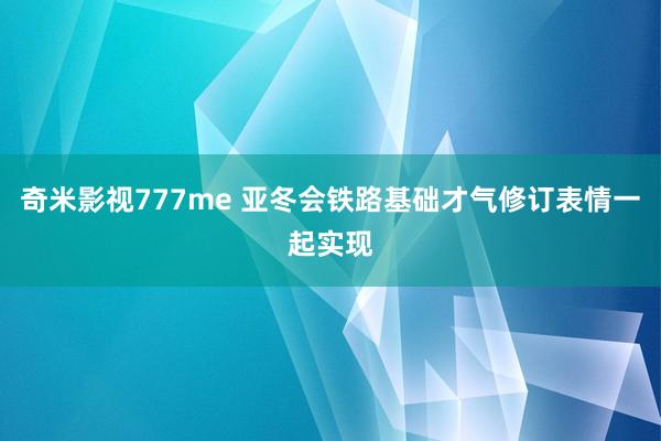 奇米影视777me 亚冬会铁路基础才气修订表情一起实现