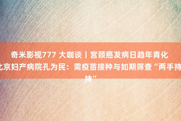 奇米影视777 大咖谈丨宫颈癌发病日趋年青化 北京妇产病院孔为民：需疫苗接种与如期筛查“两手持”