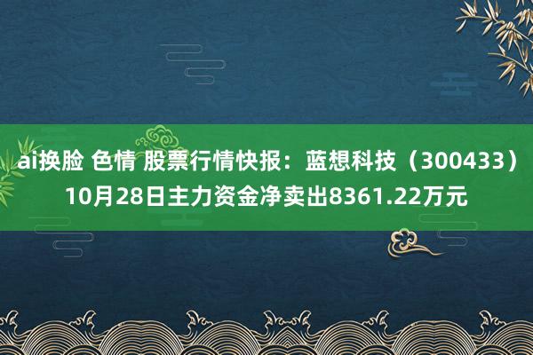 ai换脸 色情 股票行情快报：蓝想科技（300433）10月28日主力资金净卖出8361.22万元