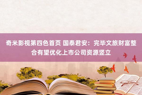 奇米影视第四色首页 国泰君安：完毕文旅财富整合有望优化上市公司资源竖立