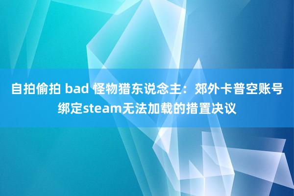 自拍偷拍 bad 怪物猎东说念主：郊外卡普空账号绑定steam无法加载的措置决议