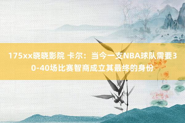 175xx晓晓影院 卡尔：当今一支NBA球队需要30-40场比赛智商成立其最终的身份