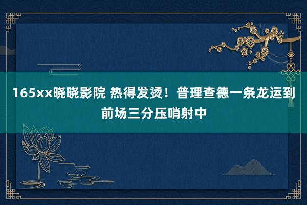 165xx晓晓影院 热得发烫！普理查德一条龙运到前场三分压哨射中