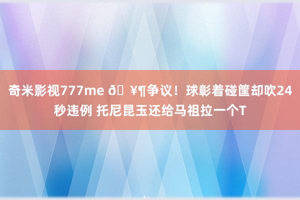 奇米影视777me 🥶争议！球彰着碰筐却吹24秒违例 托尼昆玉还给马祖拉一个T