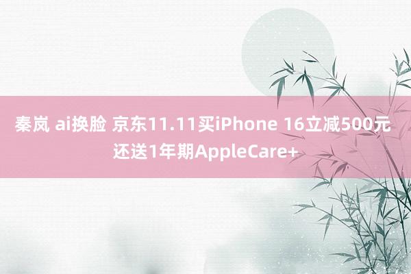 秦岚 ai换脸 京东11.11买iPhone 16立减500元 还送1年期AppleCare+