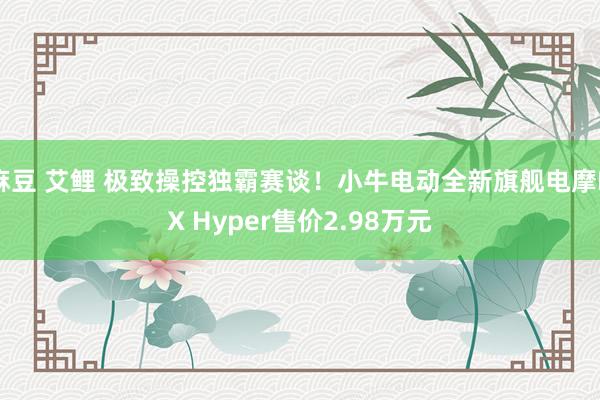 麻豆 艾鲤 极致操控独霸赛谈！小牛电动全新旗舰电摩NX Hyper售价2.98万元