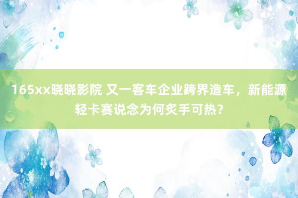 165xx晓晓影院 又一客车企业跨界造车，新能源轻卡赛说念为何炙手可热？