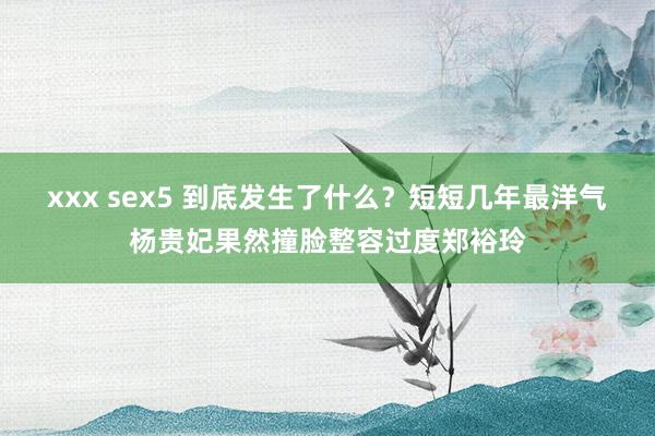 xxx sex5 到底发生了什么？短短几年最洋气杨贵妃果然撞脸整容过度郑裕玲