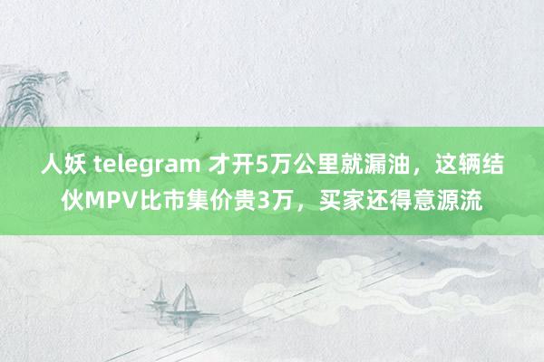 人妖 telegram 才开5万公里就漏油，这辆结伙MPV比市集价贵3万，买家还得意源流