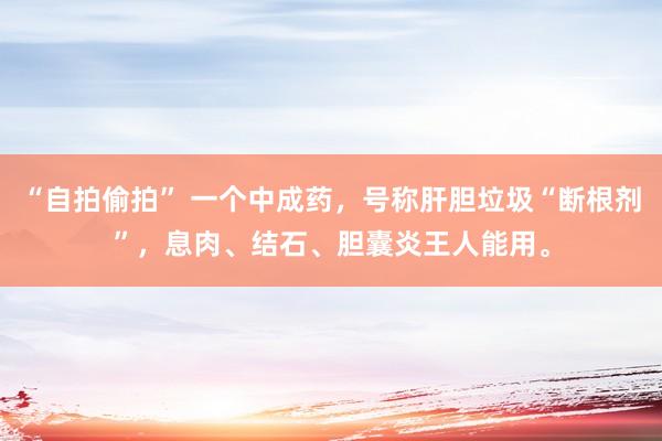 “自拍偷拍” 一个中成药，号称肝胆垃圾“断根剂”，息肉、结石、胆囊炎王人能用。