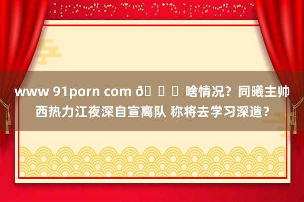 www 91porn com 😕啥情况？同曦主帅西热力江夜深自宣离队 称将去学习深造？