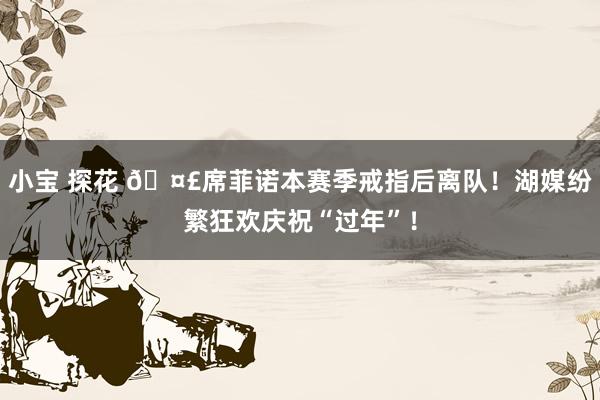 小宝 探花 🤣席菲诺本赛季戒指后离队！湖媒纷繁狂欢庆祝“过年”！