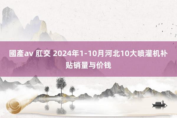 國產av 肛交 2024年1-10月河北10大喷灌机补贴销量与价钱