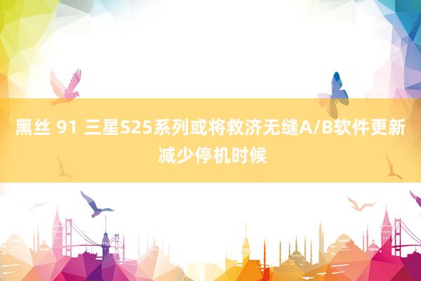 黑丝 91 三星S25系列或将救济无缝A/B软件更新 减少停机时候