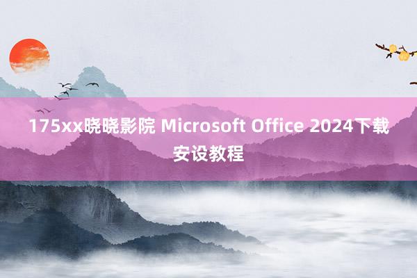 175xx晓晓影院 Microsoft Office 2024下载安设教程