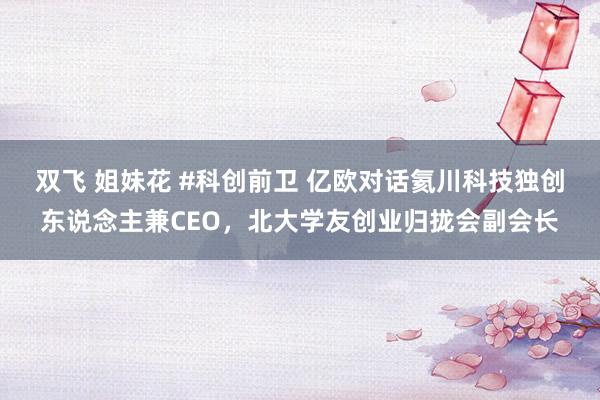 双飞 姐妹花 #科创前卫 亿欧对话氦川科技独创东说念主兼CEO，北大学友创业归拢会副会长