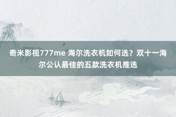 奇米影视777me 海尔洗衣机如何选？双十一海尔公认最佳的五款洗衣机推选