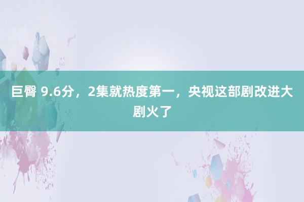 巨臀 9.6分，2集就热度第一，央视这部剧改进大剧火了