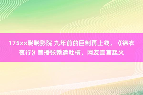 175xx晓晓影院 九年前的巨制再上线，《锦衣夜行》首播张翰遭吐槽，网友直言起火