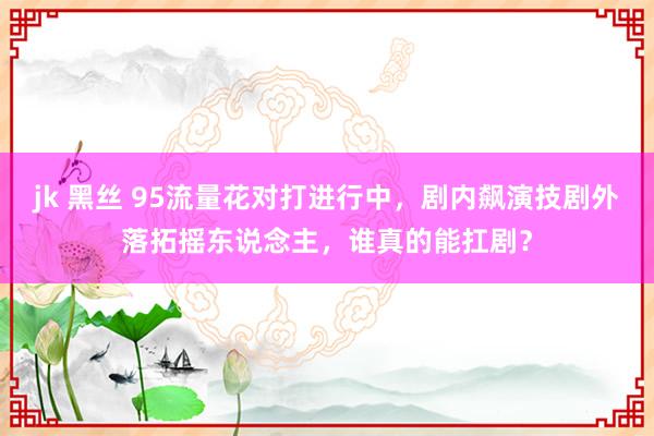 jk 黑丝 95流量花对打进行中，剧内飙演技剧外落拓摇东说念主，谁真的能扛剧？