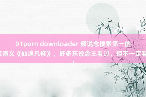 91porn downloader 频说念搜索第一的集聚演义《仙途凡修》，好多东说念主看过，但不一定看完！