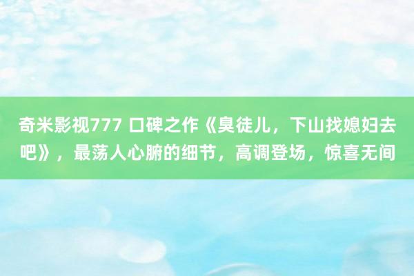 奇米影视777 口碑之作《臭徒儿，下山找媳妇去吧》，最荡人心腑的细节，高调登场，惊喜无间