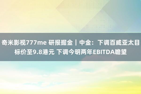 奇米影视777me 研报掘金｜中金：下调百威亚太目标价至9.8港元 下调今明两年EBITDA瞻望