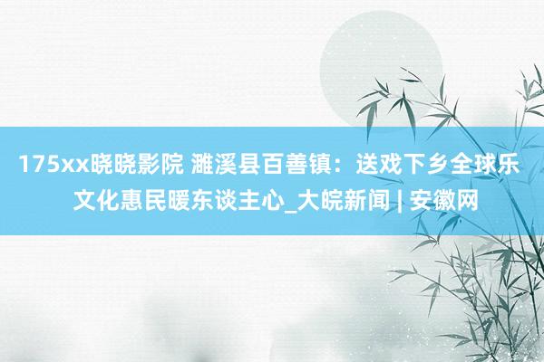 175xx晓晓影院 濉溪县百善镇：送戏下乡全球乐  文化惠民暖东谈主心_大皖新闻 | 安徽网