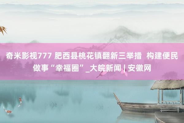 奇米影视777 肥西县桃花镇翻新三举措  构建便民做事“幸福圈”_大皖新闻 | 安徽网