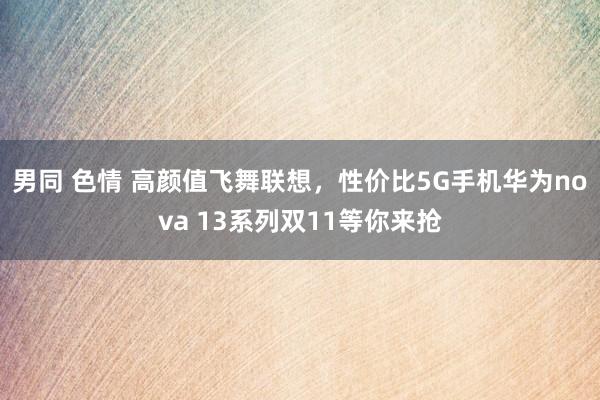 男同 色情 高颜值飞舞联想，性价比5G手机华为nova 13系列双11等你来抢