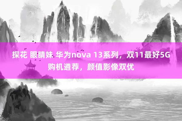 探花 眼睛妹 华为nova 13系列，双11最好5G购机遴荐，颜值影像双优