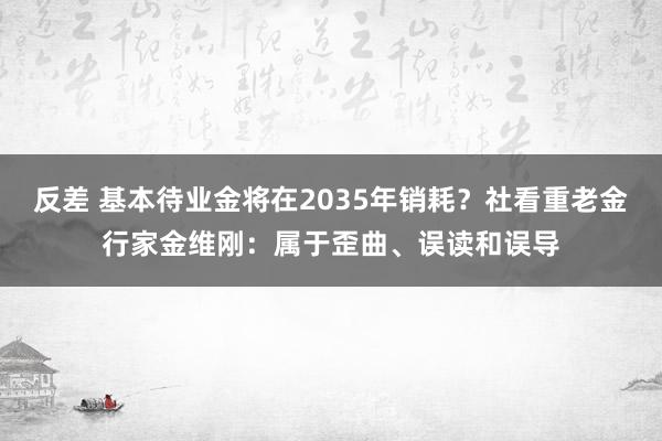 反差 基本待业金将在2035年销耗？社看重老金行家金维刚：属于歪曲、误读和误导