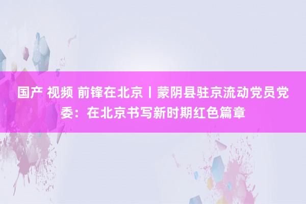 国产 视频 前锋在北京丨蒙阴县驻京流动党员党委：在北京书写新时期红色篇章