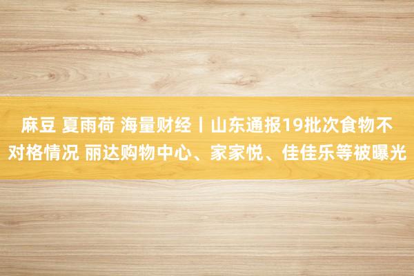 麻豆 夏雨荷 海量财经丨山东通报19批次食物不对格情况 丽达购物中心、家家悦、佳佳乐等被曝光