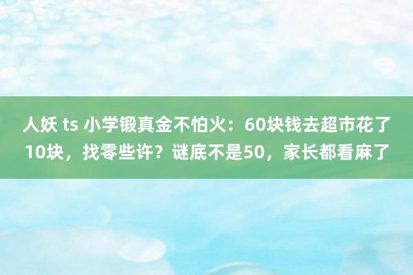 人妖 ts 小学锻真金不怕火：60块钱去超市花了10块，找零些许？谜底不是50，家长都看麻了