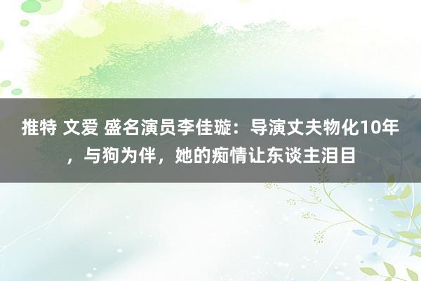 推特 文爱 盛名演员李佳璇：导演丈夫物化10年，与狗为伴，她的痴情让东谈主泪目